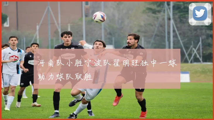 河南队小胜宁波队翟明旺独中一球助力球队取胜