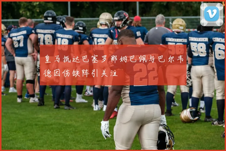 皇马抵达巴塞罗那姆巴佩与巴尔韦德因伤缺阵引关注