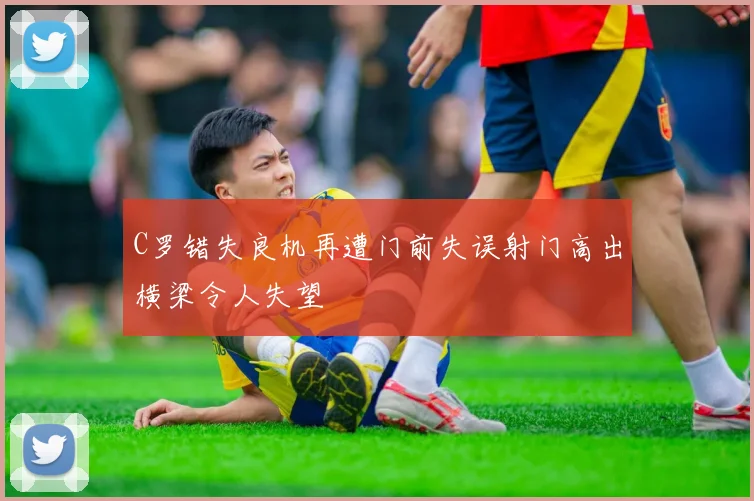 C罗错失良机再遭门前失误射门高出横梁令人失望
