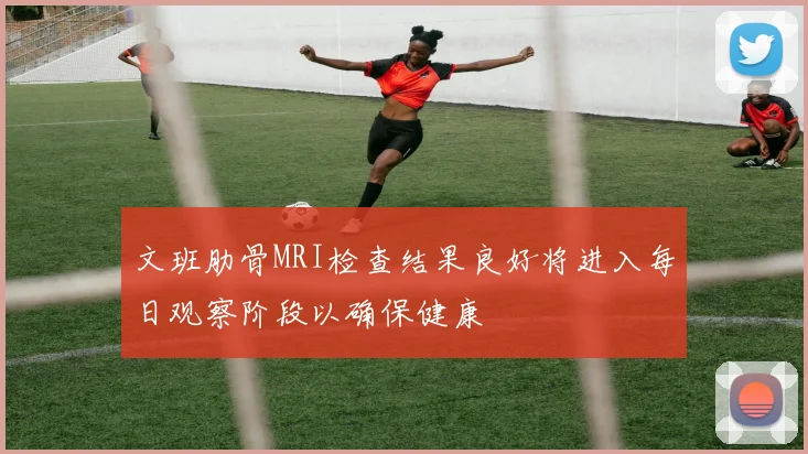 文班肋骨MRI检查结果良好将进入每日观察阶段以确保健康