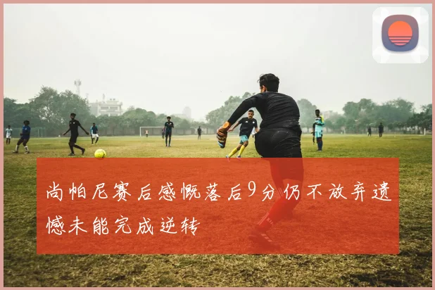 尚帕尼赛后感慨落后9分仍不放弃遗憾未能完成逆转
