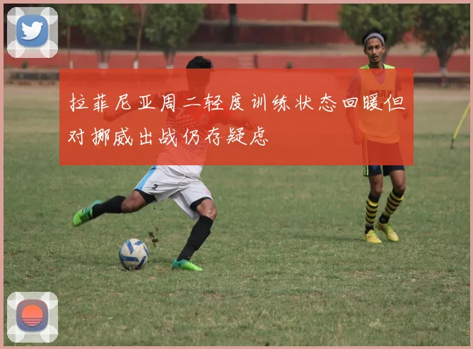 拉菲尼亚周二轻度训练状态回暖但对挪威出战仍存疑虑