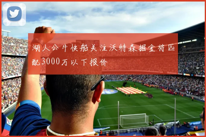 湖人公牛快船关注沃特森掘金将匹配3000万以下报价