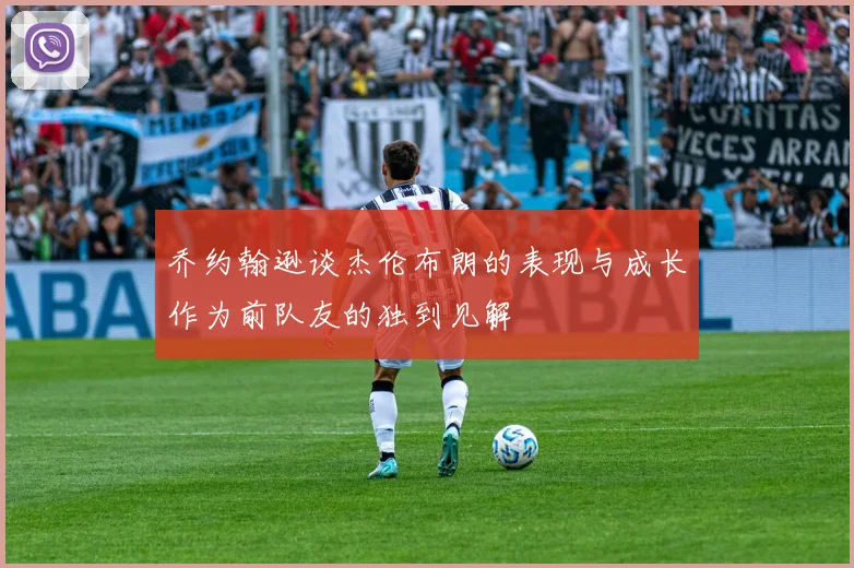 乔约翰逊谈杰伦布朗的表现与成长作为前队友的独到见解