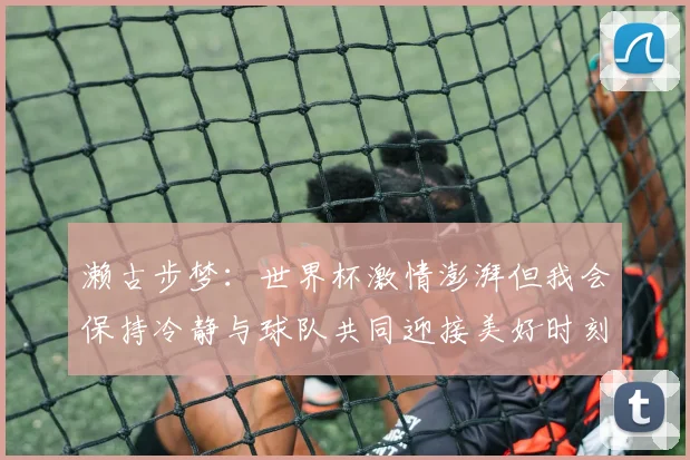 濑古步梦：世界杯激情澎湃但我会保持冷静与球队共同迎接美好时刻