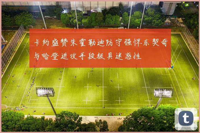 卡约盛赞朱霍勒迪防守强悍东契奇与哈登进攻手段极具迷惑性