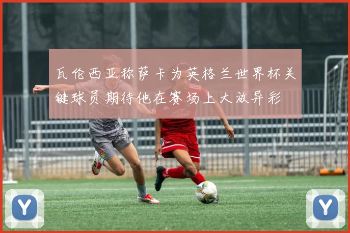 瓦伦西亚称萨卡为英格兰世界杯关键球员期待他在赛场上大放异彩