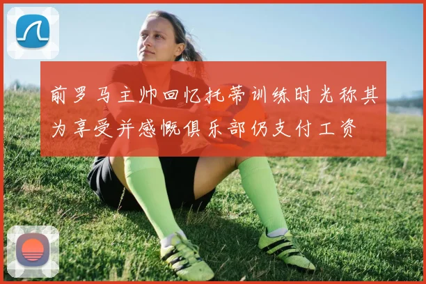 前罗马主帅回忆托蒂训练时光称其为享受并感慨俱乐部仍支付工资
