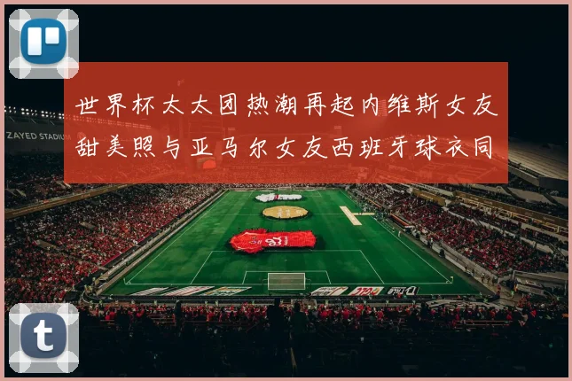 世界杯太太团热潮再起内维斯女友甜美照与亚马尔女友西班牙球衣同框秀