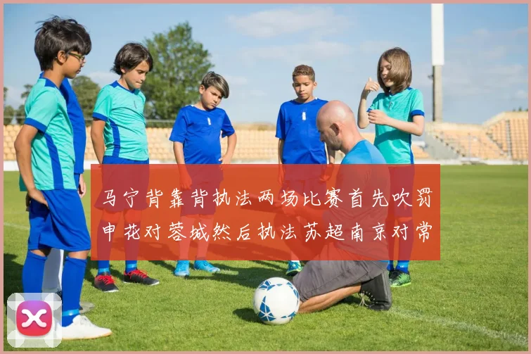 马宁背靠背执法两场比赛首先吹罚申花对蓉城然后执法苏超南京对常州