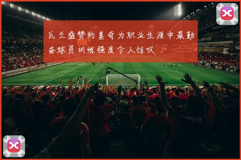 瓦兰盛赞约基奇为职业生涯中最勤奋球员训练强度令人惊叹