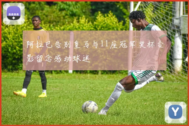 阿拉巴告别皇马与11座冠军奖杯合影留念感动球迷