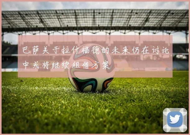 巴萨关于拉什福德的未来仍在讨论中或将继续租借方案