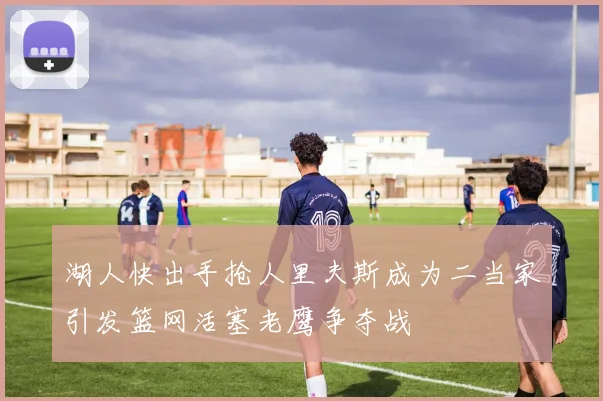 湖人快出手抢人里夫斯成为二当家引发篮网活塞老鹰争夺战