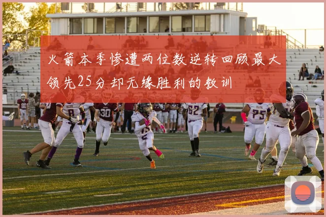 火箭本季惨遭两位数逆转回顾最大领先25分却无缘胜利的教训