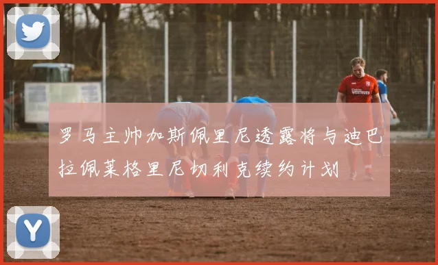 罗马主帅加斯佩里尼透露将与迪巴拉佩莱格里尼切利克续约计划