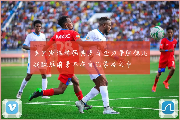 克里斯坦特强调罗马全力争胜德比战欧冠前景不在自己掌控之中