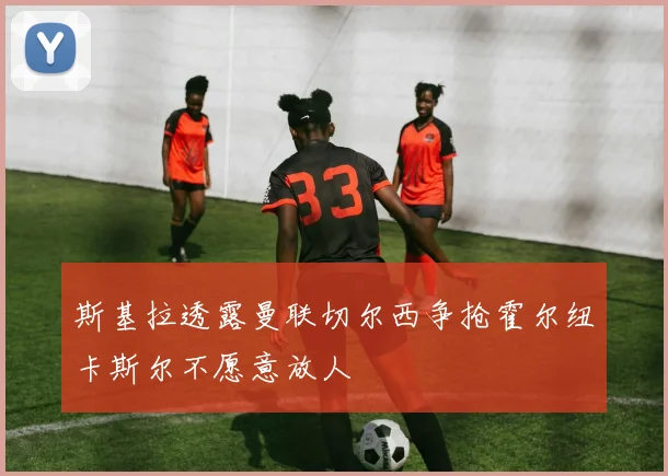 斯基拉透露曼联切尔西争抢霍尔纽卡斯尔不愿意放人