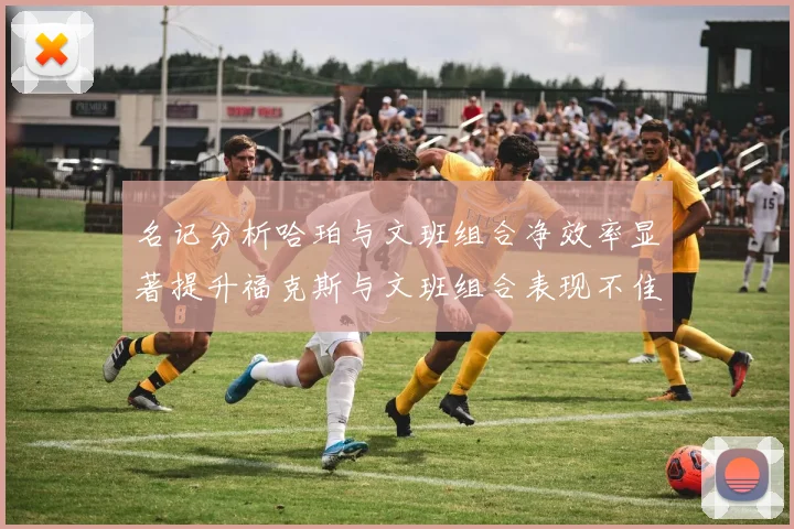 名记分析哈珀与文班组合净效率显著提升福克斯与文班组合表现不佳差距明显