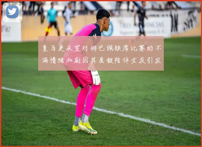 皇马更衣室对姆巴佩缺席比赛的不满情绪加剧因其度假陪伴女友引发争议