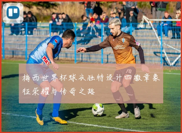 梅西世界杯球衣独特设计四徽章象征荣耀与传奇之路