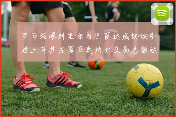 罗马诺爆料里尔与巴萨达成协议引进土耳其左翼卫奥纳尔交易总额达1450万欧