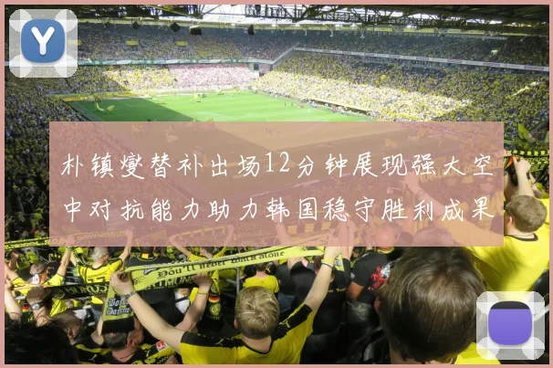 朴镇燮替补出场12分钟展现强大空中对抗能力助力韩国稳守胜利成果