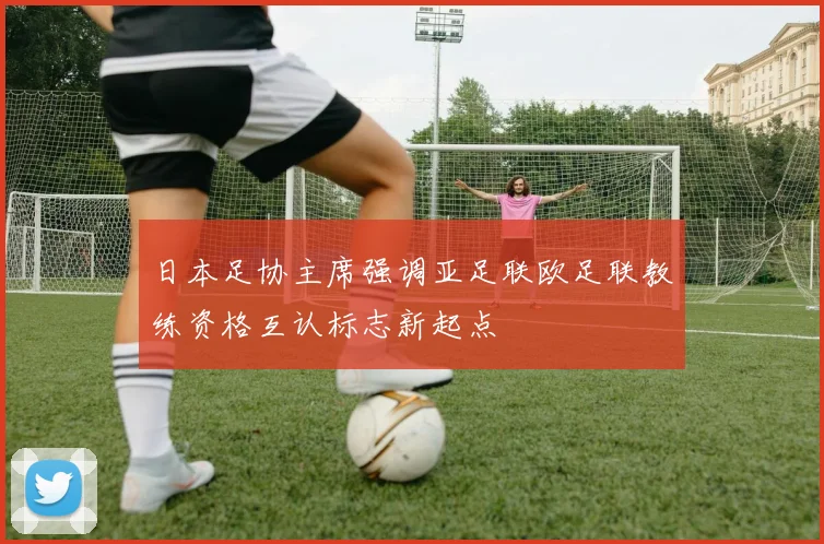 日本足协主席强调亚足联欧足联教练资格互认标志新起点